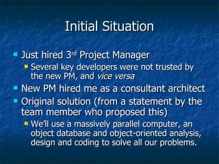 Initial Situation Just hired 3 rd  Project Manager Several key developers were not trusted by the new PM, and  vice versa New PM hired me as a consultant architect Original solution (from a statement by the team member who proposed this) We’ll use a massively parallel computer, an object database and object-oriented analysis, design and coding to solve all our problems. 