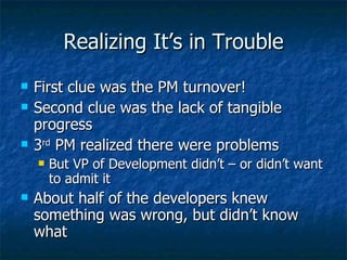 Realizing It’s in Trouble First clue was the PM turnover! Second clue was the lack of tangible progress 3 rd  PM realized there were problems But VP of Development didn’t – or didn’t want to admit it About half of the developers knew something was wrong, but didn’t know what 