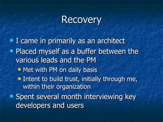 Recovery I came in primarily as an architect Placed myself as a buffer between the various leads and the PM Met with PM on daily basis Intent to build trust, initially through me, within their organization Spent several month interviewing key developers and users 