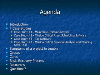 Agenda Introduction 4 Case Studies Case Study #1 - Mainframe System Software Case Study #2 - Mission Critical Asset Scheduling Software Case Study #3 - Tax Software Case Study #4 - Mission Critical Financial Analysis and Planning Sales Tool Symptoms of a project in trouble Causes  Cures Basic Recovery Process  Resources  Questions? 