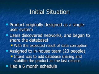 Initial Situation Product originally designed as a single-user system Users discovered networks, and began to share the database! With the expected result of data corruption Assigned to in-house team (23 people) Intent was to add database sharing and stabilize the product as the last release Had a 6 month schedule 