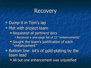 Recovery Dump it in Tom’s lap Met with project team Requested all pertinent docs Received a one-page list of 22 “enhancements” Sought the team’s justification of each “enhancement” Bottom line: lot’s of gold-plating by the team lead All but one enhancement was unjustified 