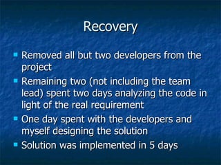 Recovery Removed all but two developers from the project Remaining two (not including the team lead) spent two days analyzing the code in light of the real requirement One day spent with the developers and myself designing the solution Solution was implemented in 5 days 