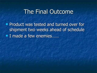 The Final Outcome Product was tested and turned over for shipment two weeks ahead of schedule I made a few enemies…… 