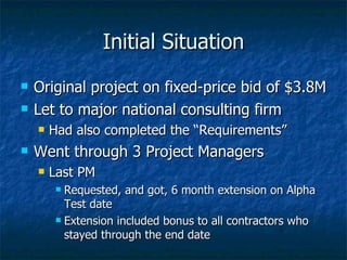 Initial Situation Original project on fixed-price bid of $3.8M Let to major national consulting firm Had also completed the “Requirements” Went through 3 Project Managers Last PM Requested, and got, 6 month extension on Alpha Test date Extension included bonus to all contractors who stayed through the end date 