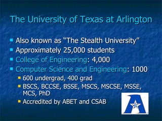 The University of Texas at Arlington Also known as “The Stealth University” Approximately 25,000 students College of Engineering : 4,000 Computer Science and Engineering : 1000 600 undergrad, 400 grad BSCS, BCCSE, BSSE, MSCS, MSCSE, MSSE, MCS, PhD Accredited by ABET and CSAB 