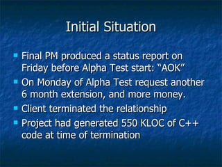 Initial Situation Final PM produced a status report on Friday before Alpha Test start: “AOK” On Monday of Alpha Test request another 6 month extension, and more money. Client terminated the relationship Project had generated 550 KLOC of C++ code at time of termination 