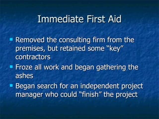 Immediate First Aid Removed the consulting firm from the premises, but retained some “key” contractors Froze all work and began gathering the ashes Began search for an independent project manager who could “finish” the project 