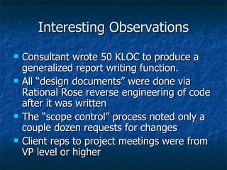 Interesting Observations Consultant wrote 50 KLOC to produce a generalized report writing function. All “design documents” were done via Rational Rose reverse engineering of code after it was written The “scope control” process noted only a couple dozen requests for changes Client reps to project meetings were from VP level or higher 