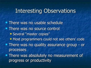 Interesting Observations There was no usable schedule There was no source control Several “master copies” Most programmers could not see others’ code There was no quality assurance group - or processes There was absolutely no measurement of progress or productivity 
