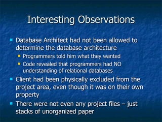 Interesting Observations Database Architect had not been allowed to determine the database architecture Programmers told him what they wanted Code revealed that programmers had NO understanding of relational databases Client had been physically excluded from the project area, even though it was on their own property There were not even any project files – just stacks of unorganized paper 