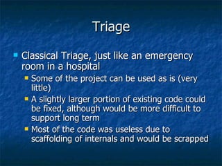 Triage Classical Triage, just like an emergency room in a hospital Some of the project can be used as is (very little) A slightly larger portion of existing code could be fixed, although would be more difficult to support long term Most of the code was useless due to scaffolding of internals and would be scrapped 