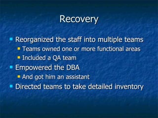 Recovery Reorganized the staff into multiple teams Teams owned one or more functional areas Included a QA team Empowered the DBA And got him an assistant Directed teams to take detailed inventory 