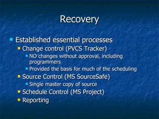Recovery Established essential processes Change control (PVCS Tracker) NO changes without approval, including programmers Provided the basis for much of the scheduling Source Control (MS SourceSafe) Single master copy of source Schedule Control (MS Project) Reporting  