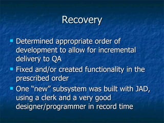 Recovery Determined appropriate order of development to allow for incremental delivery to QA Fixed and/or created functionality in the prescribed order One “new” subsystem was built with JAD, using a clerk and a very good designer/programmer in record time 