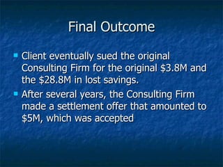 Final Outcome Client eventually sued the original Consulting Firm for the original $3.8M and the $28.8M in lost savings. After several years, the Consulting Firm made a settlement offer that amounted to $5M, which was accepted 