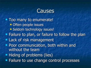 Causes Too many to enumerate! Often people issues Seldom technology issues! Failure to plan, or failure to follow the plan Lack of risk management Poor communication, both within and without the team Hiding of problems (lies) Failure to use change control processes 