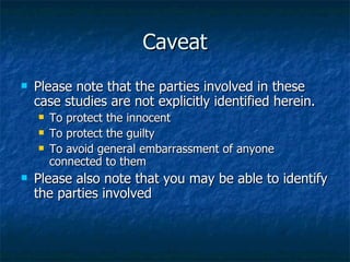 Caveat Please note that the parties involved in these case studies are not explicitly identified herein. To protect the innocent To protect the guilty To avoid general embarrassment of anyone connected to them Please also note that you may be able to identify the parties involved 