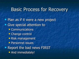 Basic Process for Recovery Plan as if it were a new project Give special attention to Communications Change control Risk management Personnel issues Report the bad news FIRST And immediately! 