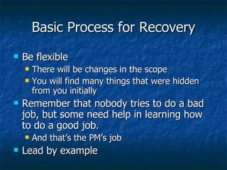 Basic Process for Recovery Be flexible There will be changes in the scope You will find many things that were hidden from you initially Remember that nobody tries to do a bad job, but some need help in learning how to do a good job. And that’s the PM’s job Lead by example 