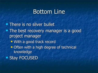 Bottom Line There is no silver bullet The best recovery manager is a good project manager With a good track record Often with a high degree of technical knowledge Stay FOCUSED 