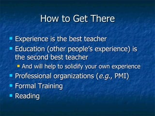 How to Get There Experience is the best teacher Education (other people’s experience) is the second best teacher And will help to solidify your own experience Professional organizations ( e.g ., PMI) Formal Training Reading 
