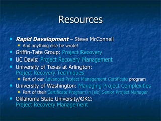 Resources Rapid Development  – Steve McConnell And anything else he wrote! Griffin-Tate Group:  Project Recovery UC Davis:  Project Recovery Management  University of Texas at Arlington:  Project Recovery Techniques Part of our  Advanced Project Management Certificate  program University of Washington:  Managing Project Complexities Part of their  Certificate Program in [sic] Senior Project Manager Oklahoma State University/OKC:  Project Recovery Management 