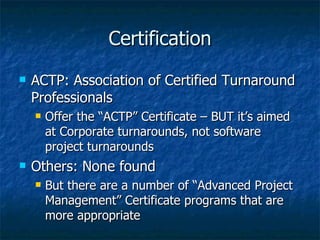 Certification ACTP: Association of Certified Turnaround Professionals Offer the “ACTP” Certificate – BUT it’s aimed at Corporate turnarounds, not software project turnarounds Others: None found But there are a number of “Advanced Project Management” Certificate programs that are more appropriate 