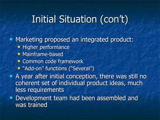 Initial Situation (con’t) Marketing proposed an integrated product: Higher performance Mainframe-based Common code framework “ Add-on” functions (“Several”) A year after initial conception, there was still no coherent set of individual product ideas, much less requirements Development team had been assembled and was trained 