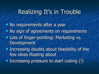 Realizing It’s in Trouble No requirements after a year No sign of agreements on requirements Lots of finger-pointing: Marketing vs. Development Increasing doubts about feasibility of the few ideas floating about Increasing pressure to start coding (!) 