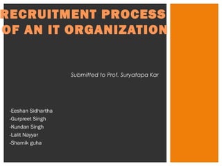 RECRUITMENT PROCESS 
OF AN IT ORGANIZATION 
-Eeshan Sidhartha 
-Gurpreet Singh 
-Kundan Singh 
-Lalit Nayyar 
-Shamik guha 
Submitted to Prof. Suryatapa Kar 
 