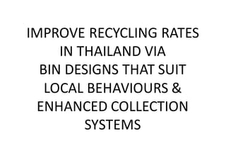 IMPROVE	
  RECYCLING	
  RATES	
  
IN	
  THAILAND	
  VIA	
  
BIN	
  DESIGNS	
  THAT	
  SUIT	
  
LOCAL	
  BEHAVIOURS	
  &	
  
ENHANCED	
  COLLECTION	
  
SYSTEMS
 
