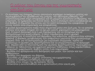 



Οι συνέπειες της έλλειψης ύπνου αποτελούν κυρίαρχο αντικείμενο μελέτης και
περιλαμβάνουν την εξασθένιση της μνήμης, την αδυναμία μάθησης, την
αναποτελεσματική λήψη αποφάσεων και τη μειωμένη ικανότητα αντίδρασης, την
υπέρταση, τις ημικρανίες και πολλά άλλα. Αυτή η ατελείωτη λίστα καταδεικνύει ως
ένα βαθμό τη σημασία του ύπνου για την καλή λειτουργία του εγκεφάλου. Ο
ύπνος λοιπόν είναι σημαντικός και απαραίτητος.
Η φυσική δραστηριότητα παίζει πολύ σημαντικό ρόλο στη ζωή μας. Το να ασκείται
κάποιος είναι κύριο στοιχείο για να έχει μια υγιεινή, χαρούμενη και μακροχρόνια
ζωή. Η υγιεινή διατροφή είναι η μια παράμετρος για να πετύχουμε και να
διατηρήσουμε ένα «υγιές» βάρος. Η άλλη παράμετρος είναι η φυσική
δραστηριότητα. Η ποσότητα των θερμίδων που καίγονται, αυξάνεται όταν κάποιος
ασκείται. Ο βασικός μεταβολισμός των ανθρώπων μειώνεται όσο μεγαλώνουμε
ηλικιακά. Έτσι, για να διατηρήσουμε μια ενεργειακή ισορροπία, πρέπει να
αυξήσουμε τη φυσική μας δραστηριότητα και να ισορροπήσουμε τη διατροφή
μας. Μερικά από τα πλεονεκτήματα της φυσικής δραστηριότητας περιλαμβάνουν:
- Μειώνει τις πιθανότητες για εμφάνιση χρόνιων παθήσεων όπως καρδιοπάθεια,
εγκεφαλικά, εμφράγματα, διαβήτη τύπου 2 και παχυσαρκία
- Βοηθάει στο «χτίσιμο» και στη διατήρηση των μυών, των οστών και των
αρθρώσεων.
- Βοηθάει στη διαχείριση του βάρους 
- Προσδίδει μια αίσθηση ψυχικής ανάτασης και ευχαρίστησης 
- Μειώνει το αίσθημα κατάθλιψης και άγχους 
- Βοηθάει στον έλεγχο της αρτηριακής πίεσης 
- Αποκτάται η αυτοπεποίθηση και η εμπιστοσύνη στον εαυτό μας 

 