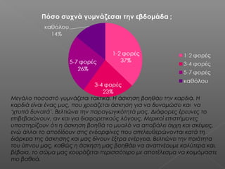 Μεγάλο ποσοστό γυμνάζεται τακτικά. Η άσκηση βοηθάει την καρδιά. Η
καρδιά είναι ένας μυς, που χρειάζεται άσκηση για να δυναμώσει και  να
‘χτυπά δυνατά’. Βελτιώνει την παραγωγικότητά μας. Διάφορες έρευνες το
επιβεβαιώνουν, αν και για διαφορετικούς λόγους. Μερικοί επιστήμονες
υποστηρίζουν ότι η άσκηση βοηθά το μυαλό να αποβάλει άγχη και σκέψεις,
ενώ άλλοι το αποδίδουν στις ενδορφίνες που απελευθερώνονται κατά τη
διάρκεια της άσκησης και μας δίνουν έξτρα ενέργεια. Βελτιώνει την ποιότητα
του ύπνου μας, καθώς η άσκηση μας βοηθάει να αναπνέουμε καλύτερα και,
βέβαια, το σώμα μας κουράζεται περισσότερο με αποτέλεσμα να κοιμόμαστε
πιο βαθειά.

 