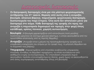 

Οι διατροφικές διαταραχές είναι μια νέα μάστιγα ψυχοσωματικής
αντίδρασης του 21ου αιώνα. Μερικές από αυτές είναι η ανορεξία,
βουλιμία, απώλεια βάρους, παχυσαρκία, ψυχολογικές διαταραχές,
δυσλειτουργία του παχύ έντερου. Όλα αυτά δεν αποτελούν μόνο για
διαταραχή στο σώμα. Κάθε διαταραχή της τροφής είτε προς την
ανορεξία η παχυσαρκία δημιουργεί και ταραχές στην ψυχή όπως
κατάθλιψη, κρίσεις πανικού, χαμηλή αυτοεκτίμηση.



Βουλιμία:



Ανορεξία: (Ανορεξία είναι η μείωση της προσλαμβανόμενης τροφής και η

(Η βουλιμία χαρακτηρίζεται από κατανάλωση πολύ μεγάλης
ποσότητας φαγητού σε σύντομο χρονικό διάστημα, η οποία ακολουθείται από την
προσπάθεια απαλλαγής από τις περιττές θερμίδες).
υπερβολική ενασχόληση του ατόμου με την τροφή τους, τη μέτρηση θερμίδων και
το σωματικό τους βάρος).



Υπερφαγία: (Χαρακτηρίζεται από επεισόδια ανεξέλεγκτης υπερφαγίας,

πλούσιας συνήθως σε θερμιδικό περιεχόμενο, τα οποία συνοδεύονται από
αισθήματα ενοχής και δυσαρέσκειας. Την επεισοδιακή υπερφαγία συχνά
ακολουθούν περίοδοι επαναλαμβανόμενης δίαιτας, χωρίς όμως να ακολουθούνται
από άλλες συμπεριφορές αντιστάθμισης όπως στη βουλιμία).

 