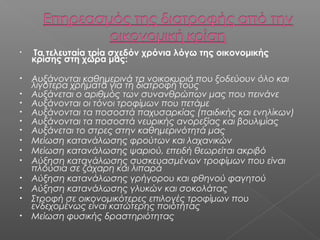 •

Τα τελευταία τρία σχεδόν χρόνια λόγω της οικονομικής
κρίσης στη χώρα μας:

•

Αυξάνονται καθημερινά τα νοικοκυριά που ξοδεύουν όλο και
λιγότερα χρήματα για τη διατροφή τους
Αυξάνεται ο αριθμός των συνανθρώπων μας που πεινάνε
Αυξάνονται οι τόνοι τροφίμων που πετάμε
Αυξάνονται τα ποσοστά παχυσαρκίας (παιδικής και ενηλίκων)
Αυξάνονται τα ποσοστά νευρικής ανορεξίας και βουλιμίας
Αυξάνεται το στρες στην καθημερινότητά μας
Μείωση κατανάλωσης φρούτων και λαχανικών
Μείωση κατανάλωσης ψαριού, επειδή θεωρείται ακριβό
Αύξηση κατανάλωσης συσκευασμένων τροφίμων που είναι
πλούσια σε ζάχαρη και λιπαρά
Αύξηση κατανάλωσης γρήγορου και φθηνού φαγητού
Αύξηση κατανάλωσης γλυκών και σοκολάτας
Στροφή σε οικονομικότερες επιλογές τροφίμων που
ενδεχομένως είναι κατώτερης ποιότητας
Μείωση φυσικής δραστηριότητας

•
•
•
•
•
•
•
•
•
•
•
•

 