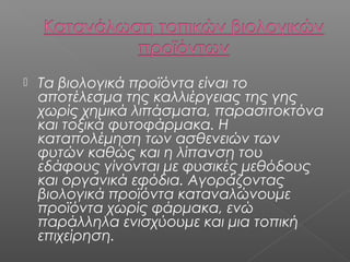 

Τα βιολογικά προϊόντα είναι το
αποτέλεσμα της καλλιέργειας της γης
χωρίς χημικά λιπάσματα, παρασιτοκτόνα
και τοξικά φυτοφάρμακα. Η
καταπολέμηση των ασθενειών των
φυτών καθώς και η λίπανση του
εδάφους γίνονται με φυσικές μεθόδους
και οργανικά εφόδια. Αγοράζοντας
βιολογικά προϊόντα καταναλώνουμε
προϊόντα χωρίς φάρμακα, ενώ
παράλληλα ενισχύουμε και μια τοπική
επιχείρηση.

 