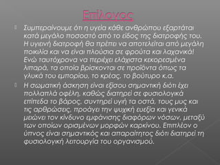 



Συμπεραίνουμε ότι η υγεία κάθε ανθρώπου εξαρτάται
κατά μεγάλο ποσοστό από το είδος της διατροφής του.
Η υγιεινή διατροφή θα πρέπει να αποτελείται από μεγάλη
ποικιλία και να είναι πλούσια σε φρούτα και λαχανικά!
Ενώ ταυτόχρονα να περιέχει ελάχιστα κεκορεσμένα
λιπαρά, τα οποία βρίσκονται σε προϊόντα όπως τα
γλυκά του εμπορίου, το κρέας, το βούτυρο κ.α.
Η σωματική άσκηση είναι εξίσου σημαντική διότι έχει
πολλαπλά οφέλη, καθώς διατηρεί σε φυσιολογικά
επίπεδα το βάρος, συντηρεί υγιή τα οστά, τους μυς και
τις αρθρώσεις, προάγει την ψυχική ευεξία και γενικά
μειώνει τον κίνδυνο εμφάνισης διαφόρων νόσων, μεταξύ
των οποίων ορισμένων μορφών καρκίνου. Επιπλέον ο
ύπνος είναι σημαντικός και απαραίτητος διότι διατηρεί τη
φυσιολογική λειτουργία του οργανισμού.

 