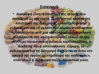 Εισαγωγή
• Διατροφή είναι η επιστήμη της τροφής που
σχετίζεται με την υγεία. Ο σύγχρονος κλάδος της
επιστήμης της διατροφής αναπτύχθηκε από
ενδιαφέρον για τη μελέτη των κλινικών νόσων που
προκαλούνται από μια συγκεκριμένη διατροφική
ανεπάρκεια, για να επικεντρωθεί τελικά σε πιο
σύνθετες καταστάσεις, όπως οι καρδιοπάθειες, ο
διαβήτης και η οστεοπόρωση. Σήμερα, το
ενδιαφέρον για τη διατροφή βασίζεται σε έναν νέο
ορισμό της υγείας ως «πρόληψη της ασθένειας»,
στον οποίο η διατροφή παίζει σημαντικό ρόλο.

 