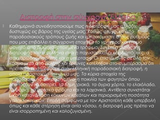 

Καθημερινά συνειδητοποιούμε πως η διατροφή μας αλλάζει,
δυστυχώς εις βάρος της υγείας μας, καθώς φεύγουμε από
παραδοσιακούς τρόπους ζωής και εμπλεκόμαστε στους ρυθμούς
που μας επιβάλλει η σύγχρονη εποχή με το γρήγορο και έτοιμο
φαγητό από βιομηχανοποιημένα τρόφιμα. Συνέπεια αυτής της
διατροφής του νεοέλληνα είναι η παχυσαρκία, οι καρδιοπάθειες, ο
σακχαρώδης διαβήτης και η υπέρταση. Οι επιστήμονες σε όλο τον
κόσμο μετά από μελέτες και έρευνες κατέληξαν στο συμπέρασμα ότι
πρέπει να επιστρέψουμε στην ελληνική παραδοσιακή διατροφή, η
οποία προστατεύει την υγεία μας. Τα κύρια στοιχεία της
παραδοσιακής διατροφής είναι η ποικιλία των φαγητών όπου
δεσπόζουν τα όσπρια, τα δημητριακά, τα άγρια χόρτα, το ελαιόλαδο,
τα ψάρια, τα φρέσκα φρούτα και τα λαχανικά. Αντίθετα συνιστάται
μικρή κατανάλωση κόκκινων κρεάτων και περιορισμένη ποσότητα
γαλακτοκομικών. Επειδή σύμφωνα με τον Αριστοτέλη κάθε υπερβολή
όπως και κάθε στέρηση είναι αιτία νόσου, η διατροφή μας πρέπει να
είναι ισορροπημένη και καλοζυγισμένη.

 