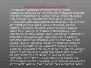 

Η Μεσογειακή Διατροφή αντικατοπτρίζει τις τυπικές
διατροφικές συνήθειες των κατοίκων της Μεσογείου. Βασίζεται
στην απλή παρασκευή εύγευστων πιάτων χάρη στην ευρεία
γκάμα προϊόντων που παράγονται σε αυτές τις χώρες. 
Η μεσογειακή διατροφή είναι πλούσια σε φρούτα και λαχανικά
και περιλαμβάνει ζυμαρικά, ψωμί, δημητριακά, ρύζι και
πατάτες, πουλερικά και ψάρια, γαλακτοκομικά προϊόντα,
μερικά πολύ λίγο επεξεργασμένα εποχιακά τρόφιμα και
ελάχιστο κρέας. Περιλαμβάνει όμως δύο βασικά συστατικά: το
ελαιόλαδο που είναι η κύρια πηγή λίπους και το κρασί. Η
ημερήσια πρόσληψη γαλακτοκομικών γίνεται κυρίως με τη
μορφή τυριού ή γιαουρτιού. Το πιο συνηθισμένο επιδόρπιο
είναι τα φρούτα εποχής. Τα γλυκά καταναλώνονται λίγες
φορές την εβδομάδα, ενώ πολλές φορές τη θέση της ζάχαρης
παίρνει το μέλι. Το κόκκινο κρέας είναι σχεδόν απαγορευμένο
και καταναλώνεται λίγες φορές το μήνα και σε μικρές
ποσότητες, σε αντίθεση με το κοτόπουλο και το ψάρι που
καταναλώνονται κάθε εβδομάδα. Τέλος, πολύ συχνή είναι και η
κατανάλωση κρασιού (ένα ή δύο ποτήρια κρασί κάθε ημέρα).

 