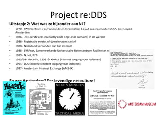 Uitstapje 2: Wat was zo bijzonder aan NL? 1970 - CWI (Centrum voor Wiskunde en Informatica) bouwt supercomputer SARA, Sciencepark Amsterdam 1986 - .nl = eerste ccTLD (country code Top Level Domains) in de wereld 1986 - Registratie eerste .nl-domeinnaam: cwi.nl 1988 - Nederland verbonden met het internet 1988 - SURFnet, Samenwerkende Universitaire Rekencentrum Faciliteiten netwerk 1989 - NLnet, B2B 1989/94 - Hack-Tic, 1993    XS4ALL (internet toegang voor iedereen) 1994  -  DDS (internet content toegang voor iedereen) 1997 - Amsterdam Internet Exchange (AMS-IX) En aan Amsterdam? Een levendige net-culture! Project re:DDS 