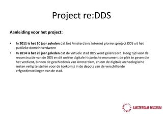 Aanleiding voor het project: In 2011 is het 10 jaar geleden  dat het Amsterdams internet pioniersproject DDS uit het publieke domein verdween In 2014 is het 20 jaar geleden  dat de virtuele stad DDS werd gelanceerd. Hoog tijd voor de reconstructie van de DDS en dit unieke digitale historische monument de plek te geven die het verdient, binnen de geschiedenis van Amsterdam, en om de digitale archeologische resten veilig te stellen voor de toekomst in de depots van de verschillende erfgoedinstellingen van de stad.  Project re:DDS 