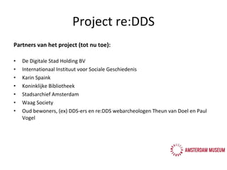 Partners van het project (tot nu toe): De Digitale Stad Holding BV Internationaal Instituut voor Sociale Geschiedenis Karin Spaink Koninklijke Bibliotheek Stadsarchief Amsterdam Waag Society Oud bewoners, (ex) DDS-ers en re:DDS webarcheologen  Theun van Doel en Paul Vogel Project re:DDS 