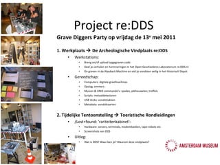 Grave Diggers Party op vrijdag de 13 e  mei 2011 1. Werkplaats    De Archeologische Vindplaats re:DDS Werkstations:  Breng en/of upload opgegraven code Deel je verhalen en herinneringen in het Open Geschiedenis Laboratorium re:DDS.nl Ga graven in de Wayback Machine en stel je vondsten veilig in het Historisch Depot Gereedschap:  Computers: digitale graafmachines Opslag: emmers Muizen & UNIX commando's: spades, pikhouwelen, troffels Scripts: metaaldetectoren USB sticks: vondstzakken  Metadata: vondstkaarten 2. Tijdelijke Tentoonstelling    Toeristische Rondleidingen /Lost+found: ‘rariteitenkabinet’:  Hardware: servers, terminals, modembanken, tape-robots etc Screenshots van DDS Uitleg:  Wat is DDS? Waar ben je? Waarom deze vindplaats? Project re:DDS 