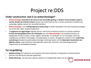 Under construction: wat is nu webarcheologie? Webarcheologen  bestuderen de mens en het menselijke gedrag  en  denken in het verleden zowel in sociale, fysieke als virtuele context  op basis van onderzoek van de, in online netwerken en platformen aanwezige, digitale sporen van menselijk handelen. Webarcheologie  is een  multidisciplinaire wetenschap  en heeft raakvlakken met vele hulpwetenschappen van zowel alfa-, bèta- als gammasignatuur. De  gegevens uit opgravingen  (digitale sporen, informatie-architectuurresten en virtuele vondsten)  vormen   de   belangrijkste bron van informatie  voor de  webarcheologen . De vondsten bestaan uit categorieën als bits en bytes, scripts, logfiles, bestanden  en hardware, en uit menselijke resten als mailadressen, profielen, homepages, nieuwsgroepen en avatars. De gegevens worden in hun  onderlinge samenhang  bestudeert waarbij webarcheologen rekening houden met de  bijzondere kenmerken van digitale cultuur , zoals herkomst, heterogeniteit, dynamiek, interactie, samenwerkingsverband, fragmentatie en embedded metadata.  Ter vergelijking: Webharvesting:  het selecteren van relevante informatie (websites in dit geval) en het binnenhalen daarvan met behulp van speciale applicaties. Webarchivering:   het duurzaam opslaan, beheren en toegankelijk maken van de websites. Project re:DDS 