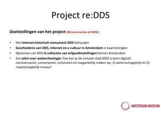 Doelstellingen van het project  (REconstruction of DDS) : Het  internet-historisch monument DDS  behouden Geschiedenis van DDS, internet en e-cultuur in Amsterdam  in kaart brengen Opnemen van DDS  in collecties van erfgoedinstellingen  binnen Amsterdam Een  pilot voor webarcheologie : hoe kan je de virtuele stad  (DDS is born-digital)  reconstrueren, conserveren, ontsluiten en toegankelijk maken op: 1) wetenschappelijk en 2) maatschappelijk niveau? Project re:DDS 