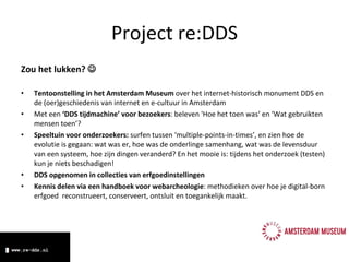 Zou het lukken?   Tentoonstelling in het Amsterdam Museum  over het internet-historisch monument DDS en de (oer)geschiedenis van internet en e-cultuur in Amsterdam Met een  ‘DDS tijdmachine’ voor bezoekers : beleven 'Hoe het toen was‘ en ‘Wat gebruikten mensen toen’? Speeltuin voor  onderzoekers:  surfen tussen ‘multiple-points-in-times’, en zien hoe de evolutie is gegaan: wat was er, hoe was de onderlinge samenhang, wat was de levensduur van een systeem, hoe zijn dingen veranderd? En het mooie is: tijdens het onderzoek (testen) kun je niets beschadigen! DDS opgenomen in collecties van erfgoedinstellingen Kennis delen via een handboek voor webarcheologie : methodieken over hoe je digital-born erfgoed  reconstrueert, conserveert, ontsluit en toegankelijk maakt. Project re:DDS 