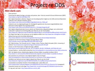 Project re:DDS Met dank aan: Onze partners! Preserving the digital heritage: principles and policies, door: Yola de Lusenet & Vincent Wintermans (2007)  http://www.ica.org/?lid=5697&bid=744   Born-digital bijzondere collecties. Rapport van de werkgroep Born-digital van de UKB-commissie Bijzondere Collecties, door: Marloes Scholtens (2011)  http://www.ncdd.nl/documents/UKBBornDigitalBijzCollecties_FINAL.pdf   Toekomst voor ons digitaal geheugen (2). Strategische agenda voor duurzame toegankelijkheid, door: Nationale Coalitie Digitale Duurzaamheid (2010)  http://www.ncdd.nl/documents/NCDDToekomst_2_Strategischeagenda.pdf   Born‐digital erfgoedmaterialen bij een selectie van Nederlandse erfgoedinstellingen, een verkennend onderzoek In opdracht van Stichting DEN, door Maurits van der Graaf (2010)  http://www.den.nl/getasset.aspx?id=MDF/BorndigitalErfgoed_versie20100618.pdf&assettype=attachments The Digital Dark Age en het voorkomen van de digitale midlife crisis  http://www.den.nl/blog/bericht/3005   Webarchivering op de Koninklijke Bibliotheek  http://www.slideshare.net/renevoorburg/webarchivering-op-de-koninklijke-bibliotheek   Guidelines for the Preservating of Digital Heritage (March 2003)  http://unesdoc.unesco.org/images/0013/001300/130071e.pdf   IIPC: Web Archives: The Future(s), by Eric T. Meyer, Arthur Thomas, Ralph Schroeder (2011, University of Oxford)  http://netpreserve.org/events/Hague/Presentations/OII-IIPC.pdf   Charter on the Preservation of Digital Heritage: UNESCO  http://portal.unesco.org/en/ev.php-URL_ID=17721&URL_DO=DO_TOPIC&URL_SECTION=201.html   Virtueel Platform - Archive 2020 conferentie  http://virtueelplatform.nl/activiteiten/archive-2020-conferentie   NRC: Het digitale drama. Nederlandse digitale archieven blijken nauwelijks bruikbaar (2011)  http://www.nrc.nl/nieuws/2011/09/10/nederlandse-digitale-archieven-blijken-nauwelijks-bruikbaar/   Documenteren en archiveren in een digitaal tijdperk, door Ine Poppe  http://virtueelplatform.nl/kennis/documenteren-en-archiveren-in-een-digitaal-tijdperk/   Noodklok voor behoud van born-digital erfgoed door Maurits van der Graaf  http://www.den.nl/getasset.aspx?id=MDF/ArtikelGJN_IP_kl.pdf&assettype=attachments   A (somewhat incomplete) Timeline of Social Media door: www.idfive.com  http://upside-down-umbrella.blogspot.com/2009/03/brief-visual-history-of-influential.html  (aangepast) Disquettes fossiles by Emilie Ogez  http://www.flickr.com/photos/eogez/4272002602/in/photostream   En nog veel, veel meer:  http://www.delicious.com/re_dds/   