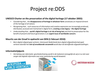 Project re:DDS UNESCO Charter on the preservation of the digital heritage (17 oktober 2003): Considering  that… the  disappearance of heritage in whatever form  constitutes an impoverishment of the heritage of all nations Recognizing  that… such resources of information and creative expression are increasingly produced, distributed, accessed and maintained in digital form,  creating a new legacy – the digital heritage Understanding  that…  world’s digital heritage is at risk of being lost  and that its preservation for the benefit of present and future generations is an  urgent issue of worldwide concern. Maurits van der Graaf in opdracht van DEN (1 februari 2010) :  Born-digital erfgoed gaat verloren: Interessant Nederlands born-digital erfgoedmateriaal gaat verloren doordat het  niet of onvoldoende verzameld  wordt door de betreffende erfgoedinstellingen. Informatietijdperk :  Het belang van informatie: geschiedschrijving wordt in de toekomst onmogelijk als wij er nu niet voor zorgen dat digitale informatie over onze samenleving wordt bewaard. 